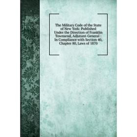 

Книга The Military Code of the State of New York: Published Under the Direction of Franklin Townsend, Adjutant-General: In Compliance with Section 40,