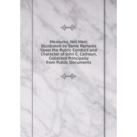 

Книга Measures, Not Men: Illustrated by Some Remarks Upon the Public Conduct and Character of John C Calhoun, Collected Principally from Public Docume