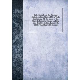 

Книга Selections from the Revised Statutes of the State of New York: Containing All the Laws of the State Relative to Slaves, and the Law Relative to