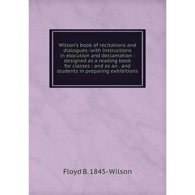 

Книга Wilson's book of recitations and dialogues: with instructions in elocution and declamation: designed as a reading book for classes: and as an. a