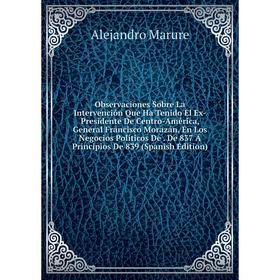 

Книга Observaciones Sobre La Intervención Que Ha Tenido El Ex-Presidente De Centro-América, General Francisco Morazán, En Los Negocios Políticos De De