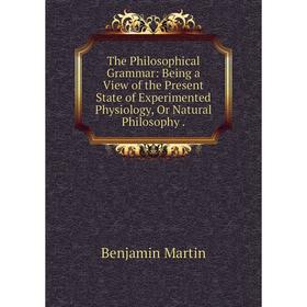 

Книга The Philosophical Grammar: Being a View of the Present State of Experimented Physiology, Or Natural Philosophy