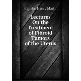 

Книга Lectures On the Treatment of Fibroid Tumors of the Uterus