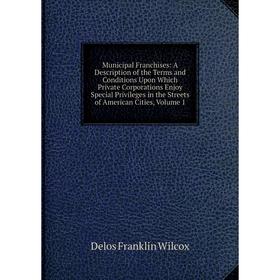 

Книга Municipal Franchises: A Description of the Terms and Conditions Upon Which Private Corporations Enjoy Special Privileges in the Streets of Ameri