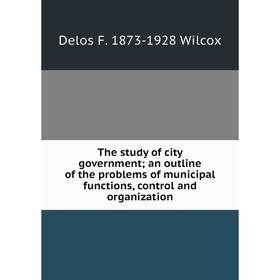 

Книга The study of city government; an outline of the problems of municipal functions, control and organization