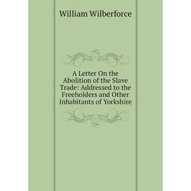 

Книга A Letter On the Abolition of the Slave Trade: Addressed to the Freeholders and Other Inhabitants of Yorkshire
