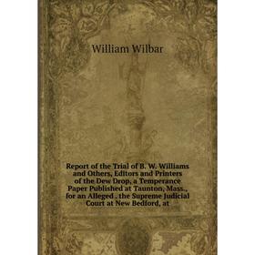 

Книга Report of the Trial of B. W. Williams and Others, Editors and Printers of the Dew Drop, a Temperance Paper Published at Taunton, Mass., for an A