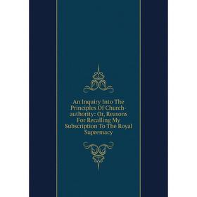 

Книга An Inquiry Into The Principles Of Church-authority: Or, Reasons For Recalling My Subscription To The Royal Supremacy