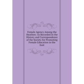 

Книга Female Agency Among the Heathen: As Recorded in the History and Correspondence of the Society for Promoting Female Education in the East