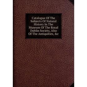 

Книга Catalogue Of The Subjects Of Natural History In The Museum Of The Royal Dublin Society, Also Of The Antiquities