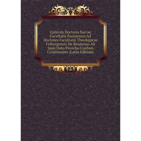 

Книга Epistola Doctoris Sacrae Facultatis Parisiensis Ad Doctores Facultatis Theologicae Friburgensis De Responso Ab Ipsis Dato Parocho Cuidam Crisrhe