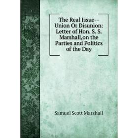 

Книга The Real Issue-Union Or Disunion: Letter of Hon. S. S. Marshall,on the Parties and Politics of the Day