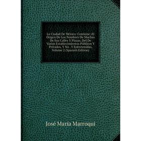 

Книга La Ciudad De México: Contiene: El Origen De Los Nombres De Muchas De Sus Calles Y Plazas, Del De Varios Establecimientos Públicos Y Privados