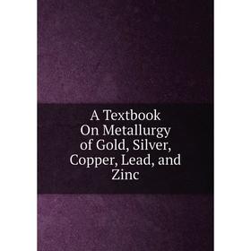 

Книга A Textbook On Metallurgy of Gold, Silver, Copper, Lead, and Zinc