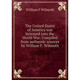 

Книга The United States of America was betrayed into the World War. Compiled from authentic sources by William F. Wilmoth