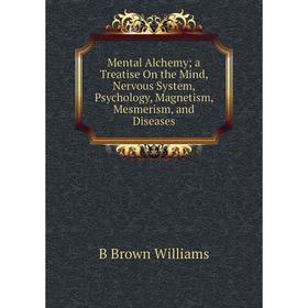 

Книга Mental Alchemy; a Treatise On the Mind, Nervous System, Psychology, Magnetism, Mesmerism, and Diseases