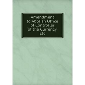 

Книга Amendment to Abolish Office of Controller of the Currency, Etc