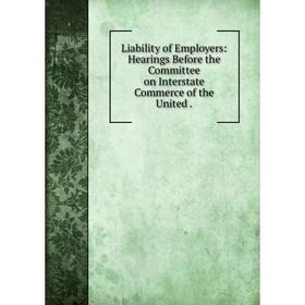 

Книга Liability of Employers: Hearings Before the Committee on Interstate Commerce of the United