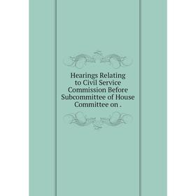 

Книга Hearings Relating to Civil Service Commission Before Subcommittee of House Committee on.