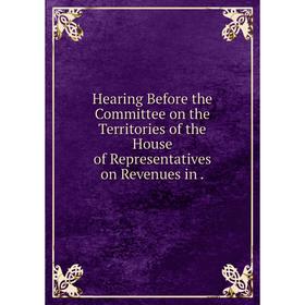 

Книга Hearing Before the Committee on the Territories of the House of Representatives on Revenues in.