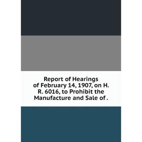 

Книга Report of Hearings of February 14, 1907, on H. R. 6016, to Prohibit the Manufacture and Sale of.
