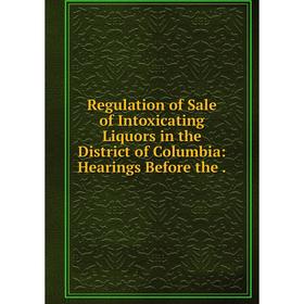 

Книга Regulation of Sale of Intoxicating Liquors in the District of Columbia: Hearings Before the.