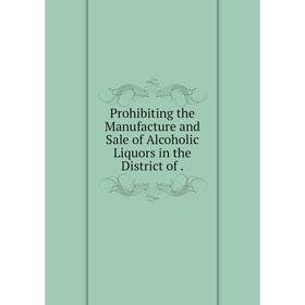 

Книга Prohibiting the Manufacture and Sale of Alcoholic Liquors in the District of.