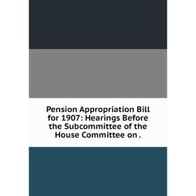 

Книга Pension Appropriation Bill for 1907: Hearings Before the Subcommittee of the House Committee on.