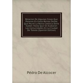 

Книга Relacion De Algunas Cosas Que Pasaron En Estos Reinos Desde Que Murió La Reina Católica Doña Isabel: Hasta Que Se Acabaron Las Comunidades En La
