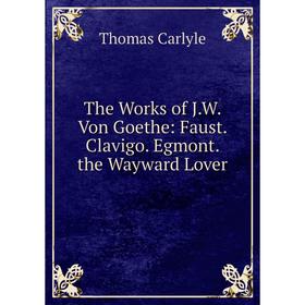 

Книга The Works of J.W. Von Goethe: Faust. Clavigo. Egmont. the Wayward Lover