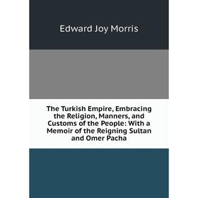 

Книга The Turkish Empire, Embracing the Religion, Manners, and Customs of the People: With a Memoir of the Reigning Sultan and Omer Pacha