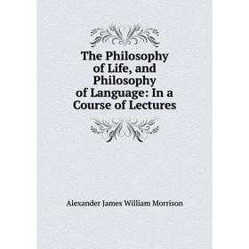 

Книга The Philosophy of Life, and Philosophy of Language: In a Course of Lectures
