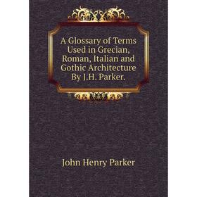 

Книга A Glossary of Terms Used in Grecian, Roman, Italian and Gothic Architecture By J.H. Parker.