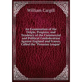 

Книга An Examination of the Origin, Progress, and Tendency of the Commercial and Political Confederation Against England and France, Called the Prussi