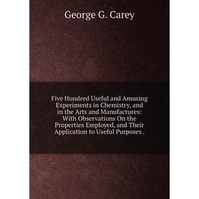 

Книга Five Hundred Useful and Amusing Experiments in Chemistry, and in the Arts and Manufactures: With Observations On the Properties Employed, and Th