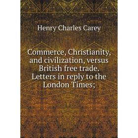 

Книга Commerce, Christianity, and civilization, versus British free trade. Letters in reply to the London Times