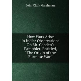 

Книга How Wars Arise in India: Observations On Mr. Cobden's Pamphlet, Entitled, The Origin of the Burmese War.