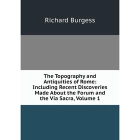 

Книга The Topography and Antiquities of Rome: Including Recent Discoveries Made About the Forum and the Via Sacra