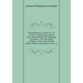 

Книга Miscellaneous Travels of J W Goethe: Comprising Letters from Switzerland; the Campaign in France, 1792; the Siege of Mainz; and a Tour On the Rh