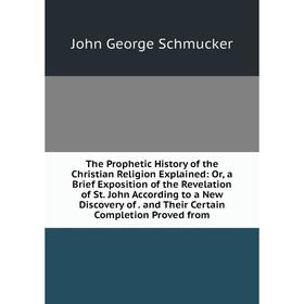 

Книга The Prophetic History of the Christian Religion Explained: Or, a Brief Exposition of the Revelation of St. John According to a New Discovery of.