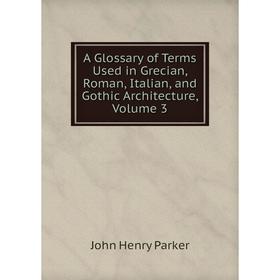 

Книга A Glossary of Terms Used in Grecian, Roman, Italian, and Gothic Architecture, Volume 3