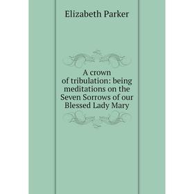 

Книга A crown of tribulation: being meditations on the Seven Sorrows of our Blessed Lady Mary