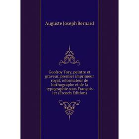 

Книга Geofroy Tory, peintre et graveur, premier imprimeur royal, reformateur de lorthographe et de la typographie sous François