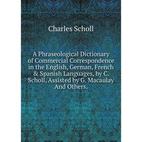 

Книга A Phraseological Dictionary of Commercial Correspondence in the English, German, French Spanish Languages, by C. Scholl, Assisted by G. Macaul