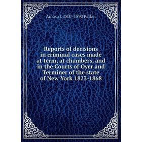 

Книга Reports of decisions in criminal cases made at term, at chambers, and in the Courts of Oyer and Terminer of the state of New York 1823-1868