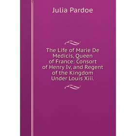 

Книга The Life of Marie De Medicis, Queen of France: Consort of Henry Iv, and Regent of the Kingdom Under Louis Xiii