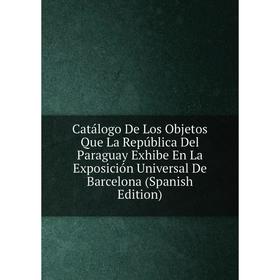 

Книга Catálogo De Los Objetos Que La República Del Paraguay Exhibe En La Exposición Universal De Barcelona