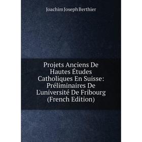 

Книга Projets Anciens De Hautes Études Catholiques En Suisse: Préliminaires De L'université De Fribourg