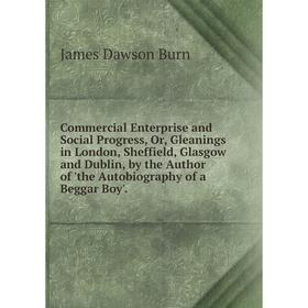 

Книга Commercial Enterprise and Social Progress, Or, Gleanings in London, Sheffield, Glasgow and Dublin, by the Author of 'the Autobiography of a Begg