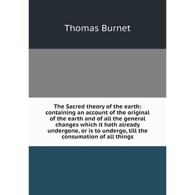 

Книга The Sacred theory of the earth: containing an account of the original of the earth and of all the general changes which it hath already undergon